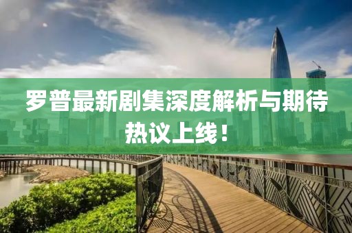 罗普最新剧集深度解析与期待热议上线！