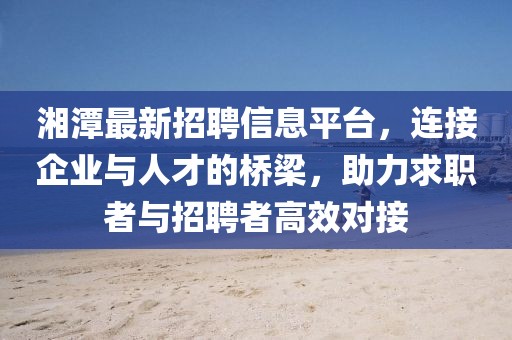 湘潭最新招聘信息平台，连接企业与人才的桥梁，助力求职者与招聘者高效对接