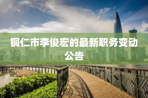 铜仁市李俊宏的最新职务变动公告