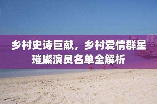 乡村史诗巨献，乡村爱情群星璀璨演员名单全解析