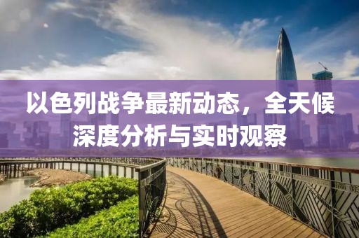 以色列战争最新动态，全天候深度分析与实时观察