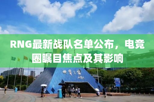 RNG最新战队名单公布，电竞圈瞩目焦点及其影响