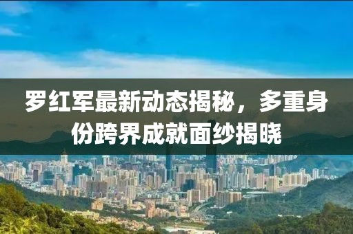 罗红军最新动态揭秘，多重身份跨界成就面纱揭晓