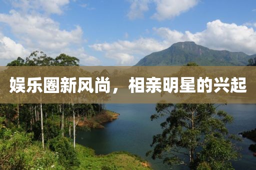 娱乐圈新风尚，相亲明星的兴起