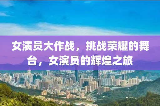 女演员大作战，挑战荣耀的舞台，女演员的辉煌之旅