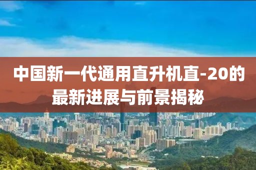 中国新一代通用直升机直-20的最新进展与前景揭秘
