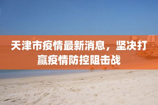 天津市疫情最新消息，坚决打赢疫情防控阻击战