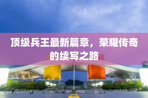 顶级兵王最新篇章，荣耀传奇的续写之路