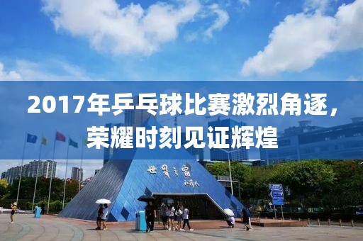 2017年乒乓球比赛激烈角逐，荣耀时刻见证辉煌