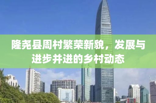 隆尧县周村繁荣新貌，发展与进步并进的乡村动态