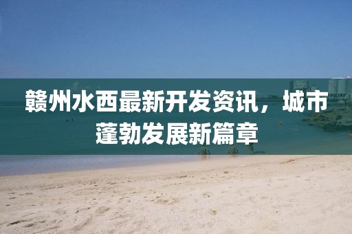 赣州水西最新开发资讯，城市蓬勃发展新篇章