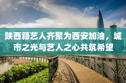 陕西籍艺人齐聚为西安加油，城市之光与艺人之心共筑希望