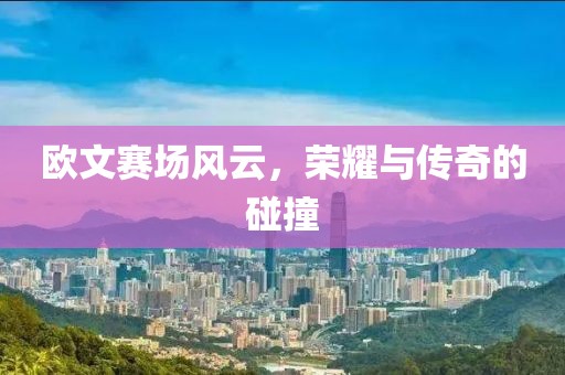 欧文赛场风云，荣耀与传奇的碰撞