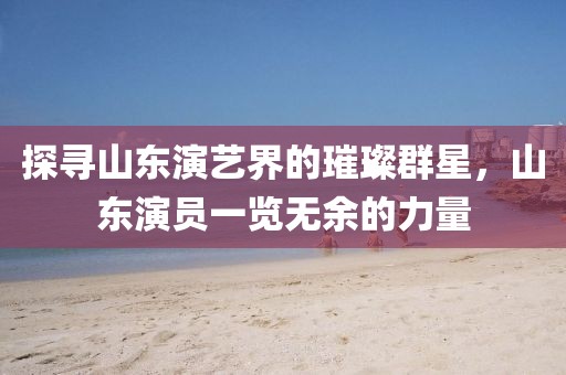探寻山东演艺界的璀璨群星，山东演员一览无余的力量