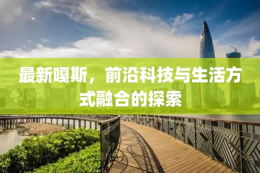 最新嘎斯，前沿科技与生活方式融合的探索