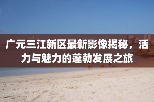 广元三江新区最新影像揭秘，活力与魅力的蓬勃发展之旅