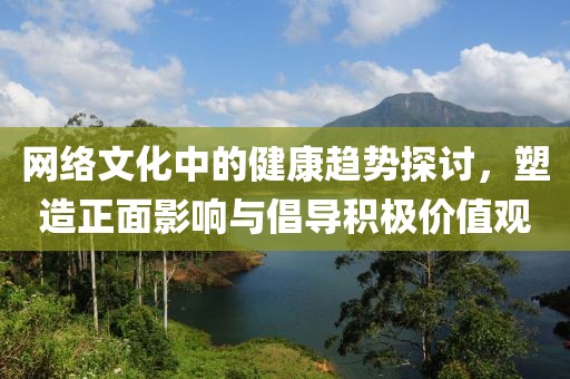 网络文化中的健康趋势探讨，塑造正面影响与倡导积极价值观