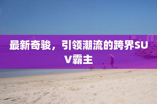 最新奇骏，引领潮流的跨界SUV霸主