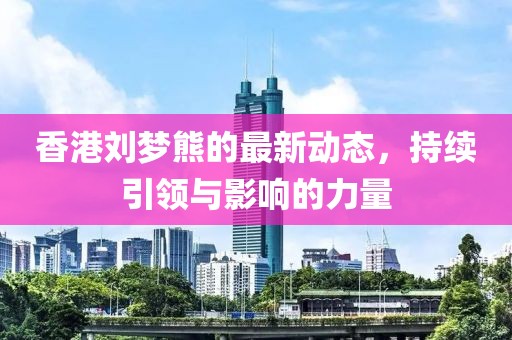 香港刘梦熊的最新动态，持续引领与影响的力量