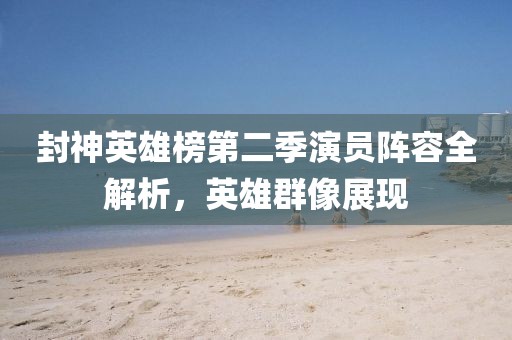 封神英雄榜第二季演员阵容全解析，英雄群像展现