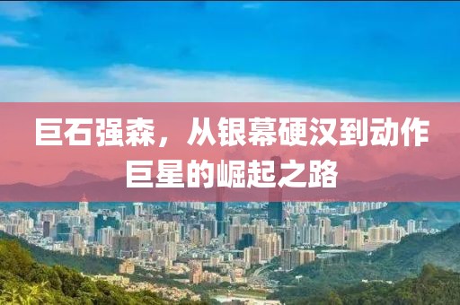 巨石强森，从银幕硬汉到动作巨星的崛起之路