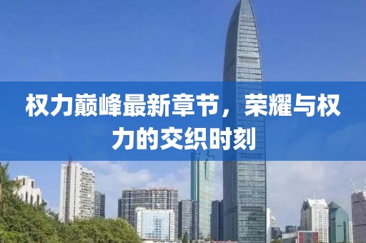 权力巅峰最新章节，荣耀与权力的交织时刻