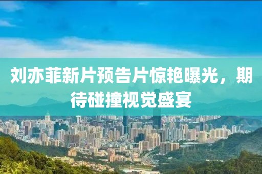 刘亦菲新片预告片惊艳曝光，期待碰撞视觉盛宴