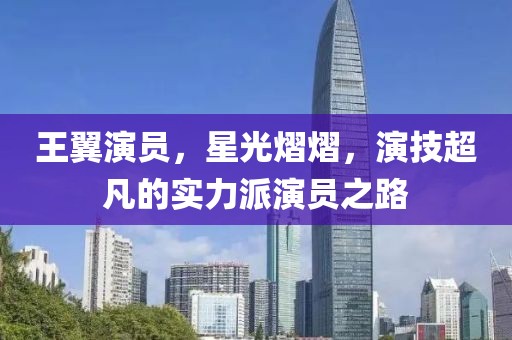 王翼演员，星光熠熠，演技超凡的实力派演员之路