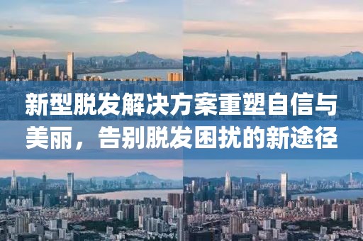 新型脱发解决方案重塑自信与美丽，告别脱发困扰的新途径