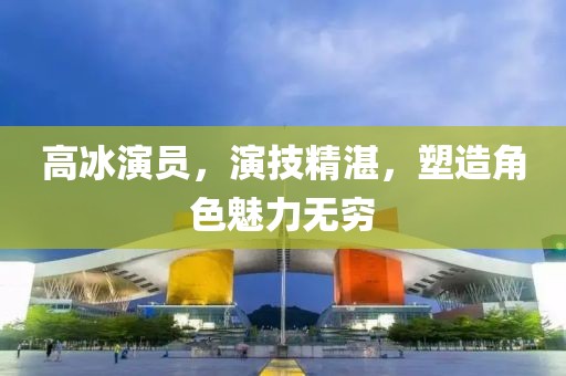 高冰演员，演技精湛，塑造角色魅力无穷