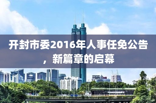 开封市委2016年人事任免公告，新篇章的启幕
