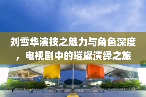 刘雪华演技之魅力与角色深度，电视剧中的璀璨演绎之旅