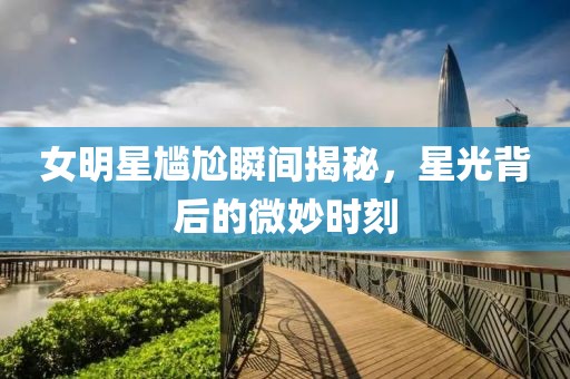 女明星尴尬瞬间揭秘，星光背后的微妙时刻
