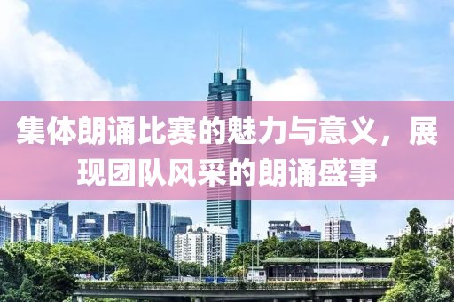 集体朗诵比赛的魅力与意义，展现团队风采的朗诵盛事
