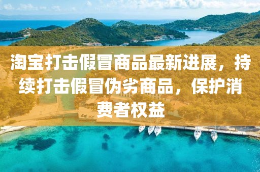 淘宝打击假冒商品最新进展，持续打击假冒伪劣商品，保护消费者权益