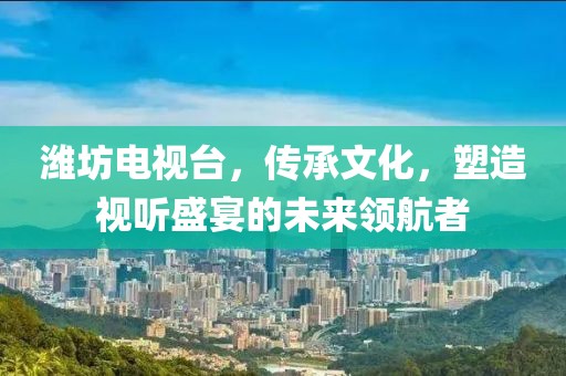 潍坊电视台，传承文化，塑造视听盛宴的未来领航者