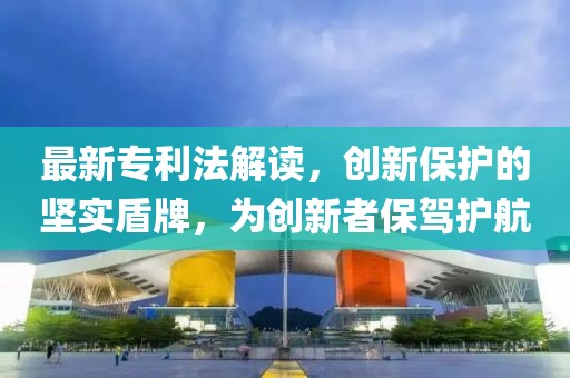 最新专利法解读，创新保护的坚实盾牌，为创新者保驾护航
