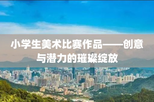 小学生美术比赛作品——创意与潜力的璀璨绽放