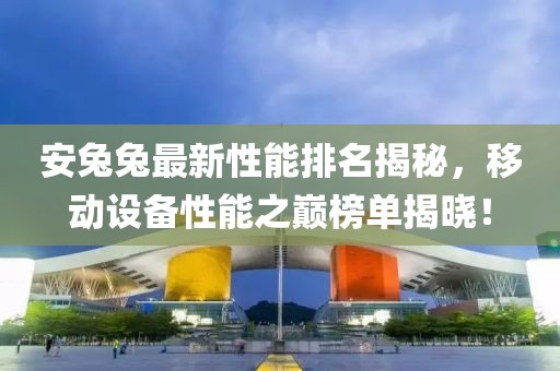 安兔兔最新性能排名揭秘，移动设备性能之巅榜单揭晓！
