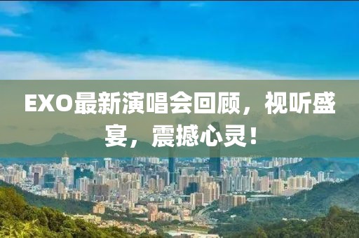 EXO最新演唱会回顾，视听盛宴，震撼心灵！