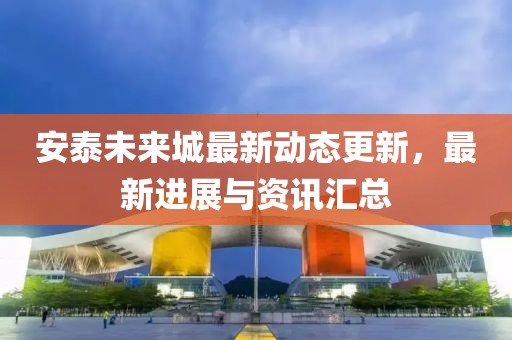 安泰未来城最新动态更新，最新进展与资讯汇总