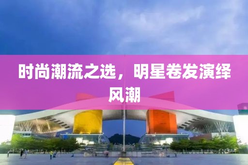 时尚潮流之选，明星卷发演绎风潮