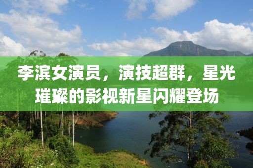 李滨女演员，演技超群，星光璀璨的影视新星闪耀登场