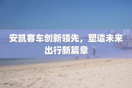 安凯客车创新领先，塑造未来出行新篇章