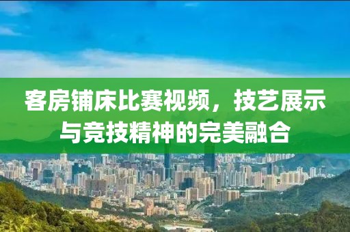 客房铺床比赛视频，技艺展示与竞技精神的完美融合