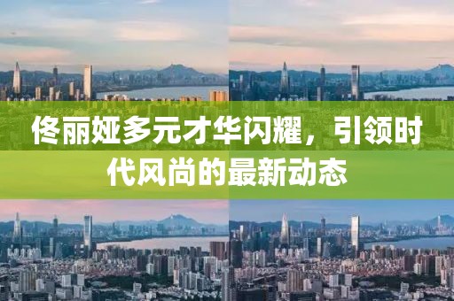 佟丽娅多元才华闪耀，引领时代风尚的最新动态