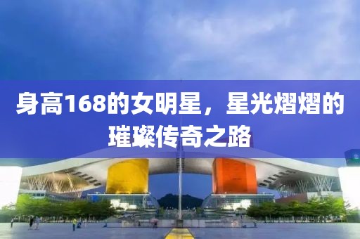 身高168的女明星，星光熠熠的璀璨传奇之路