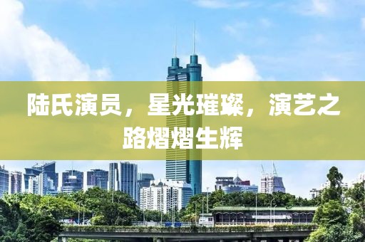 陆氏演员，星光璀璨，演艺之路熠熠生辉