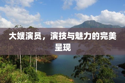 大嫂演员，演技与魅力的完美呈现