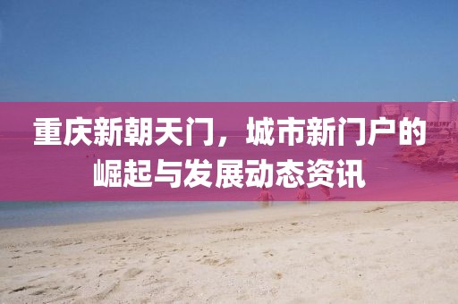 重庆新朝天门，城市新门户的崛起与发展动态资讯